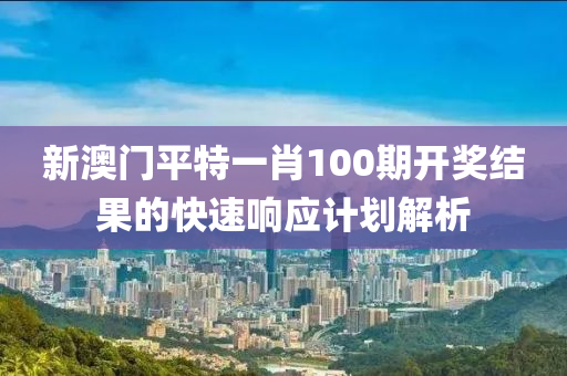 新澳門平特一肖100期開獎結(jié)果的快速響應計劃解析液壓動力機械,元件制造