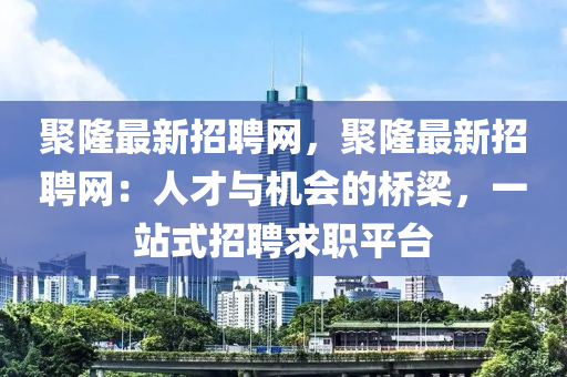 聚隆最新招聘網(wǎng)，聚隆最新招聘網(wǎng)：人才與機(jī)會的橋梁，一站式招聘求職平臺液壓動力機(jī)械,元件制造