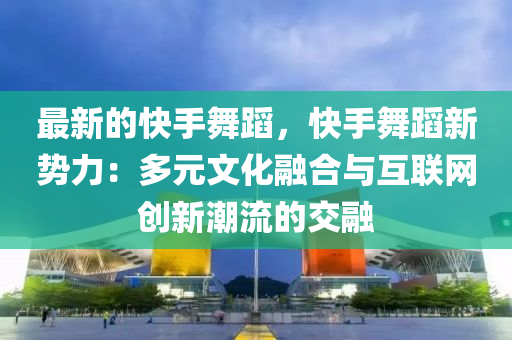 最新液壓動力機械,元件制造的快手舞蹈，快手舞蹈新勢力：多元文化融合與互聯(lián)網(wǎng)創(chuàng)新潮流的交融