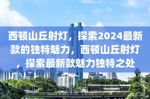 西頓山丘射燈，探索2024最新款的獨(dú)特魅力，西頓山丘射燈，探索最新款魅力獨(dú)特之處