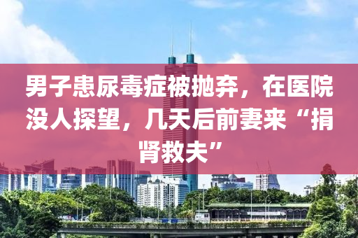 男子患尿毒癥被拋棄，在醫(yī)院沒人探望，幾天后前妻來“捐腎救夫”液壓動力機械,元件制造