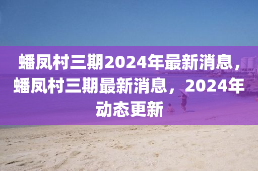 蟠鳳村三期2024年最新消息，蟠鳳村三期最新消息，2024年動態(tài)更新