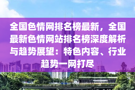 全國色情網(wǎng)排名榜最新，全國最新色情網(wǎng)站排名榜深度解析與趨勢展望：特色內(nèi)容、行業(yè)趨勢一網(wǎng)打盡液壓動力機械,元件制造