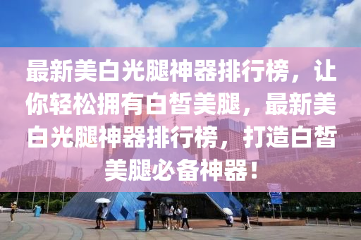 最新美白光腿神器排行榜，讓你輕松擁有白皙美腿，最新美白光腿神器排行榜，打造白皙美液壓動(dòng)力機(jī)械,元件制造腿必備神器！