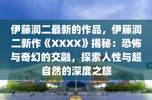 伊藤潤二最新的作品，伊藤潤二新作《XXXX液壓動力機械,元件制造》揭秘：恐怖與奇幻的交融，探索人性與超自然的深度之旅