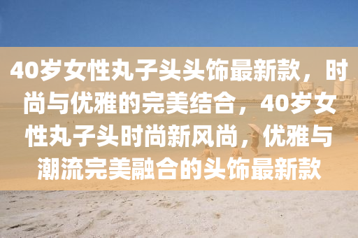 40歲女性丸子頭頭飾最新款，時尚與優(yōu)雅的完美結合，40歲女性丸子頭時尚新風尚，優(yōu)雅與潮流完美融合的頭飾最新款液壓動力機械,元件制造