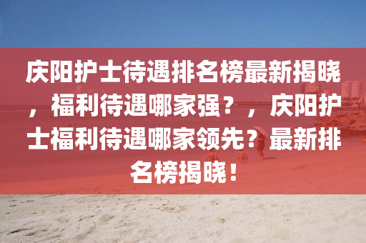 慶陽護士待遇排名榜最新揭曉，福利待遇哪家強？，慶陽護士福利待遇哪家領先？最新排名榜揭曉！