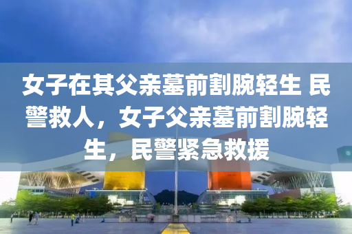 女子在其父親墓前割腕輕生 民警救人，女子父親墓前割腕輕生，民警緊急救援液壓動力機械,元件制造