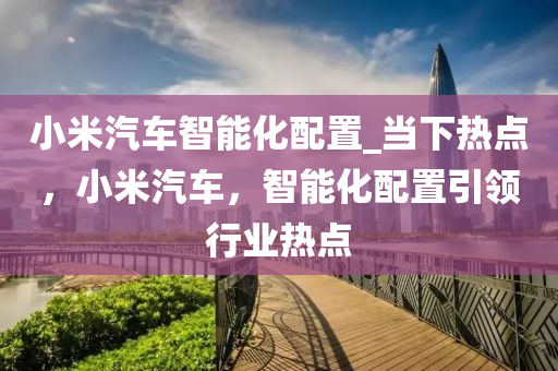 小米汽車智能化配置_當(dāng)下熱點，小米汽車，智能化配置引領(lǐng)行液壓動力機械,元件制造業(yè)熱點