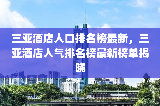 三亞酒店人口排名榜最新，三亞酒店人氣排名榜最新榜單揭曉液壓動(dòng)力機(jī)械,元件制造