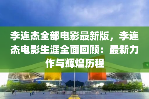 李連杰全部電影最新版，李連杰電影生涯全面回顧：最新力作與輝煌歷程液壓動力機械,元件制造