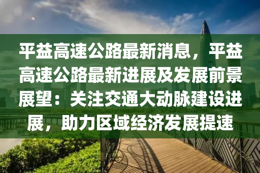 平益高速公液壓動力機械,元件制造路最新消息，平益高速公路最新進展及發(fā)展前景展望：關(guān)注交通大動脈建設(shè)進展，助力區(qū)域經(jīng)濟發(fā)展提速