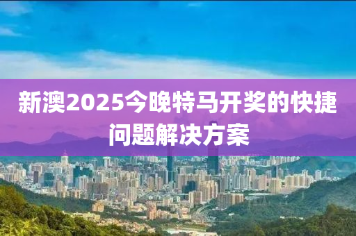 新澳2025今晚特馬開獎的快捷問題解決方案