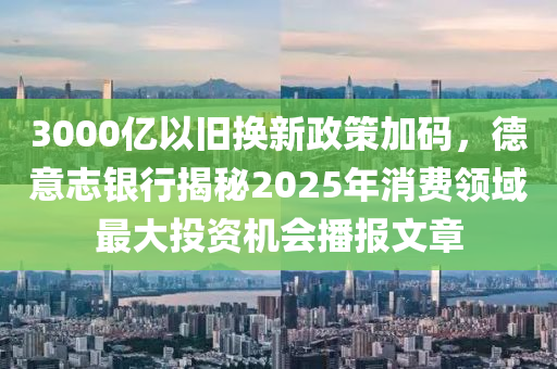 3000億以舊換新政策加碼，德意志銀行揭秘2025年消費(fèi)領(lǐng)域最大投資機(jī)會(huì)播報(bào)文章