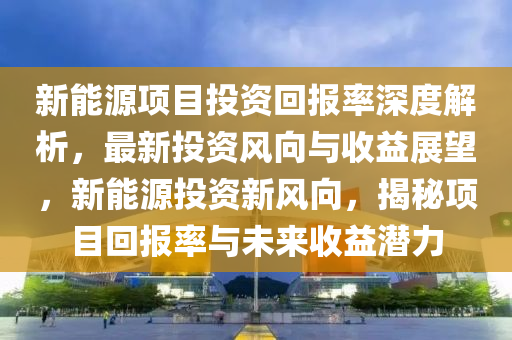 新能源項目投資回報率深度解析，最新投資風(fēng)向與收益展望，新能源投資新風(fēng)向，揭秘項目回報率與未來收益潛力液壓動力機械,元件制造