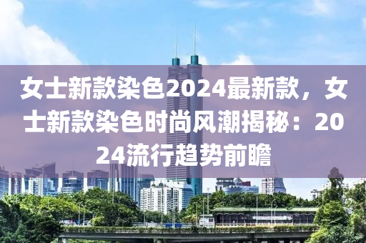 女士新款染色2024最新款，女士新款染色時(shí)尚風(fēng)潮揭秘：2024流行趨勢前瞻