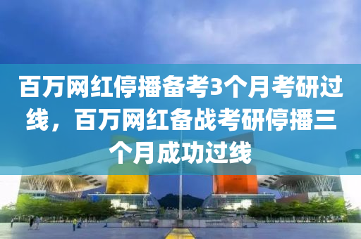 百萬網(wǎng)紅停播備考3個月考研過線，百萬網(wǎng)紅備戰(zhàn)考研停播三個月成功過線