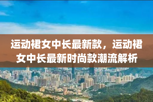 運動裙女中液壓動力機械,元件制造長最新款，運動裙女中長最新時尚款潮流解析