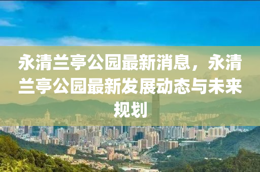 永清蘭亭公園最新消息，永清蘭亭公園最新液壓動力機械,元件制造發(fā)展動態(tài)與未來規(guī)劃