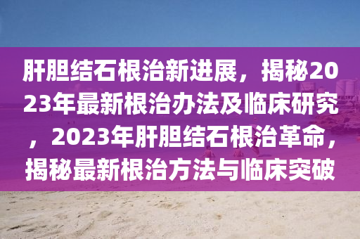 肝膽結石根治新進展，揭秘2023年最新根治辦法及臨床研究，2023年肝膽結石根治革命，揭秘最新根治方法與臨床突破