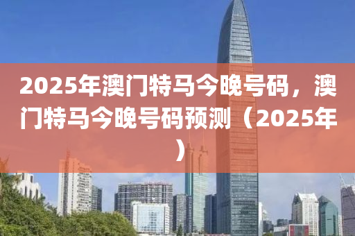 2025年澳門特馬今晚號碼，澳門特馬今晚號碼預(yù)測（2025年）