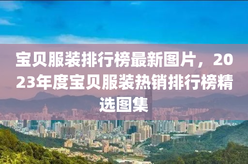 寶貝服裝排行榜最新圖片，2023年度寶貝服裝熱銷排行榜精選圖集液壓動(dòng)力機(jī)械,元件制造