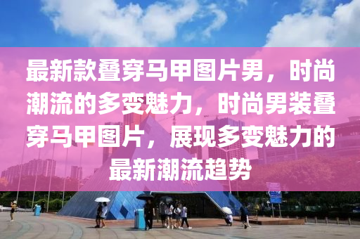 最新款疊穿馬甲圖片男，時尚潮流的多變魅力，時尚男裝疊穿馬甲圖片，展現(xiàn)多變魅力的最新潮流趨勢