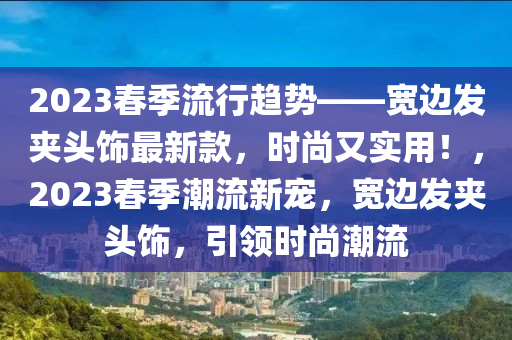 2023春季流行趨勢——寬邊發(fā)夾頭飾最新款，時尚又實用！，2023春季潮流新寵，寬邊發(fā)夾頭飾，引領(lǐng)時尚潮流液壓動力機械,元件制造