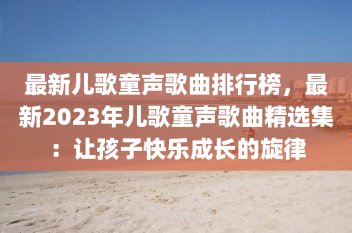 最新兒歌童聲歌曲排行榜，最新2023年兒歌童聲歌曲精選集：讓孩子快樂成長的旋律液壓動力機械,元件制造