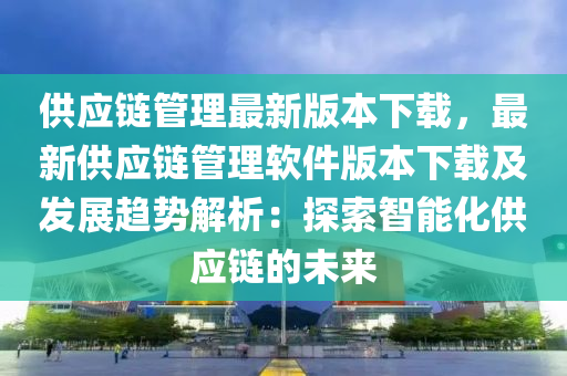 供應鏈管理最新版本下載，最新供應鏈管理軟件版本下載及發(fā)展趨勢解析：探索智能化供應鏈的未來液壓動力機械,元件制造