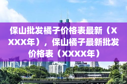 保山批發(fā)橘子價格表最新（XXXX年），保山橘子最新批發(fā)價格表（XXXX年）