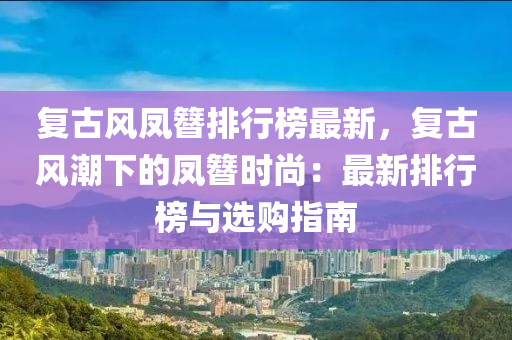 復(fù)古風(fēng)鳳簪排行榜最新，復(fù)古風(fēng)潮下的鳳簪時尚：最新排行榜與選購指南