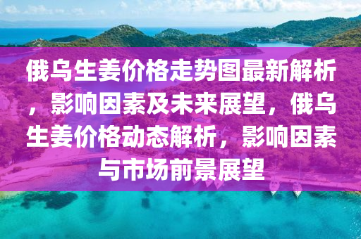 俄烏生姜價格走勢圖最新解析，影響因素及未來展望，俄烏生姜價格動態(tài)解析，影響因素與市場前景展望