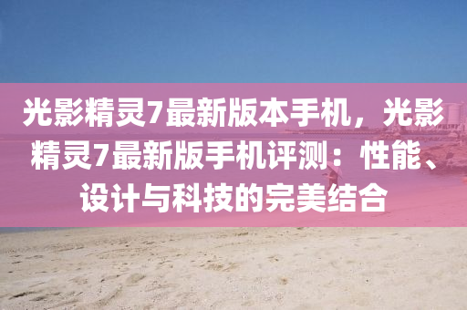 光影精靈7最新版本手機(jī)，光影精靈7最新版手機(jī)評(píng)測(cè)：性能、設(shè)計(jì)與科技的完美結(jié)合