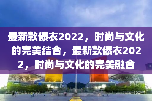 最新款傣衣2022，時(shí)尚與文化的完美結(jié)合，最新款傣衣2022，時(shí)尚與文化的完美融合