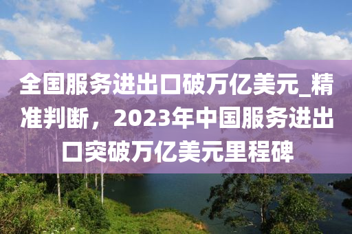 全國服務(wù)進(jìn)出口破萬億美元_精準(zhǔn)判斷，2023年中國服務(wù)進(jìn)出口突破萬億美元里程碑