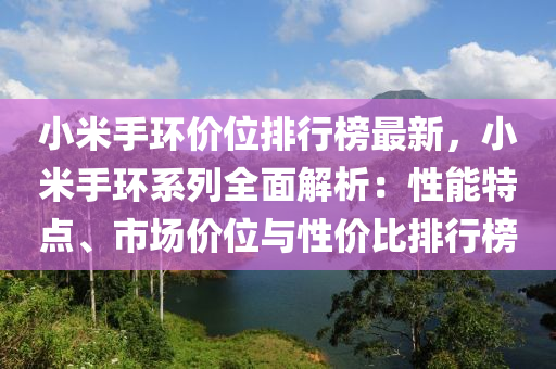 小米手環(huán)價(jià)位排行榜最新，小米手環(huán)系列全面解析：性能特點(diǎn)、市場價(jià)位與性價(jià)比排行榜液壓動(dòng)力機(jī)械,元件制造