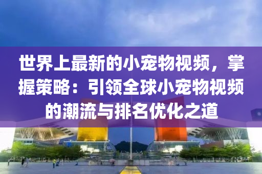 世界上最新的小寵物視頻，掌握策略：引領(lǐng)全球小寵物視頻的潮流與排名優(yōu)化之道