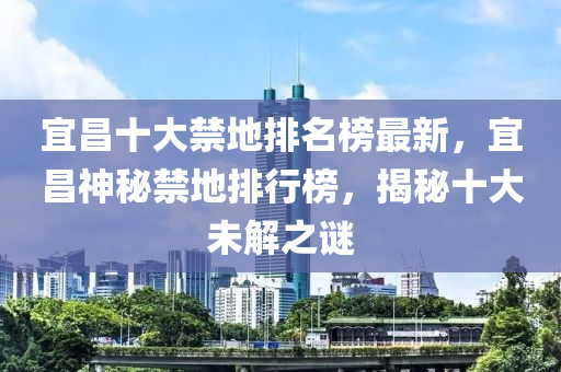 宜昌十大禁地排名榜最新，宜昌神秘禁地排行榜，揭秘十大未解之謎