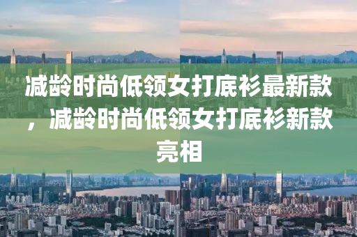 減齡時尚低領女打底衫最新款，減齡時尚低領女打底衫新款亮相