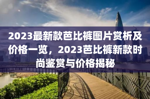 2023最新款芭比褲圖片賞析及價格一覽，2023芭比褲新款時尚鑒賞與價格揭秘