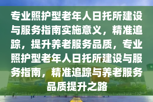 專業(yè)照護(hù)型老年人日托所建設(shè)與服務(wù)指南實(shí)施意義，精準(zhǔn)追蹤，提升養(yǎng)老服務(wù)品質(zhì)，專業(yè)照護(hù)型老年人日托所建設(shè)與服務(wù)指南，精準(zhǔn)追蹤與養(yǎng)老服務(wù)品質(zhì)提升之路