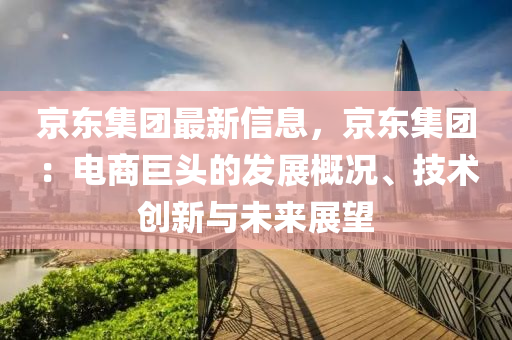 京東集團最新信息，京東集團：電商巨頭的發(fā)展概況、技術創(chuàng)新與未來展望