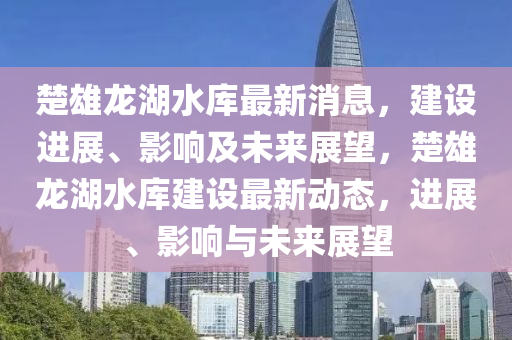 楚雄龍湖水庫最新消息，建設(shè)進(jìn)展、影響及未來展望，楚雄龍湖水庫建設(shè)最新動態(tài)，進(jìn)展、影響與未來展望