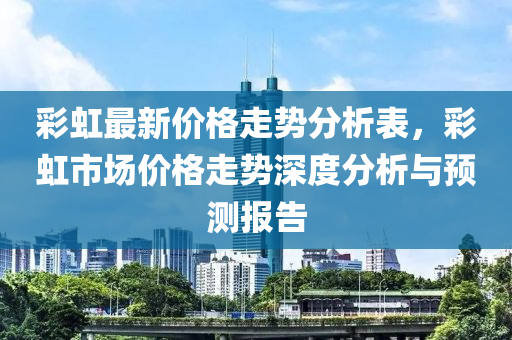 彩虹最新價(jià)格走勢分析表，液壓動(dòng)力機(jī)械,元件制造彩虹市場價(jià)格走勢深度分析與預(yù)測報(bào)告