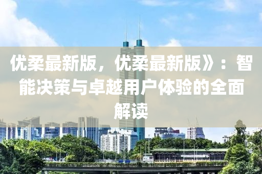 優(yōu)柔最新版，優(yōu)柔最新版》：智能決策與卓越用戶體驗的全面解讀