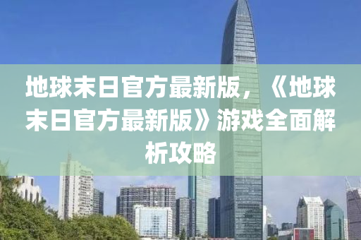 地球末日官方最新版，《地球末日官方最新版》游戲全面解析攻略