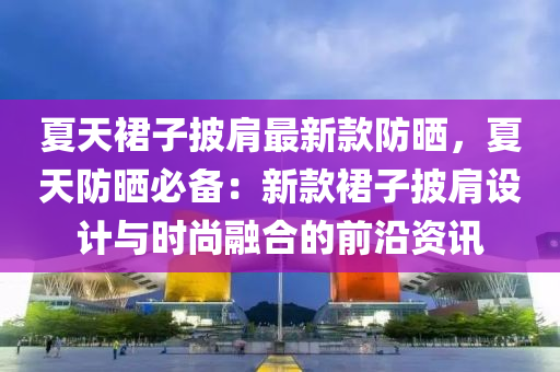 夏天裙子披肩最新款防曬，夏天防曬必備：新款裙子披肩設計與時尚融合的前沿資訊