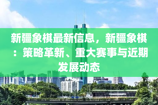 新疆象棋最新信息，新疆象棋：策略革新、重大賽事與近期發(fā)展動態(tài)