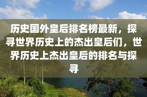 歷史國外皇后排名榜最新，探尋世界歷史上的杰出皇后們，世界歷史上杰出皇后的排名與探尋